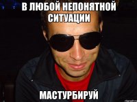 в любой непонятной ситуации мастурбируй