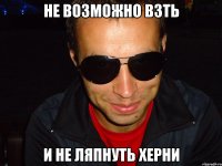 не возможно взть и не ляпнуть херни
