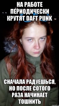 на работе периодически крутят daft punk сначала радуешься, но после сотого раза начинает тошнить