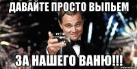 давайте просто выпьем за нашего ваню!!!