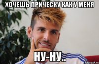 хочешь прическу как у меня ну-ну..