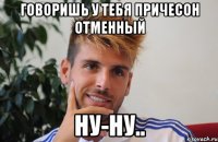 говоришь у тебя причесон отменный ну-ну..