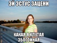 эй эстус зацени какая я клутая збогойная