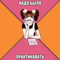 надо было практиковать