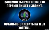 запомни ты нужен тем, кто первый пишет и звонит. остальные плевать на тебя хотели...