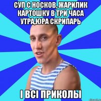 суп с носков, жарилик картошку в три часа утра,юра скрипарь і всі приколы