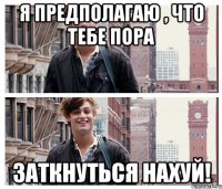 я предполагаю , что тебе пора заткнуться нахуй!