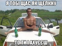 я тобі щас як щелкну то ти і ахуєєш