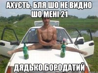 ахуєть, бля шо не видно шо мені 21 дядько бородатий