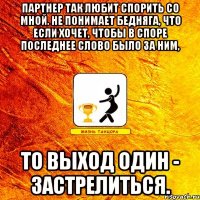 партнер так любит спорить со мной. не понимает бедняга, что если хочет, чтобы в споре последнее слово было за ним, то выход один - застрелиться.