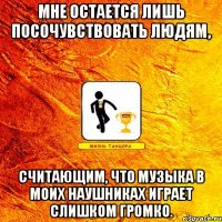мне остается лишь посочувствовать людям, считающим, что музыка в моих наушниках играет слишком громко.