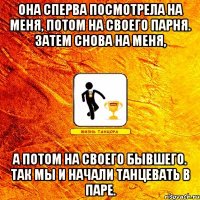 она сперва посмотрела на меня, потом на своего парня. затем снова на меня, а потом на своего бывшего. так мы и начали танцевать в паре.