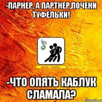 -парнер, а партнер,почени туфельки! -что опять каблук сламала?