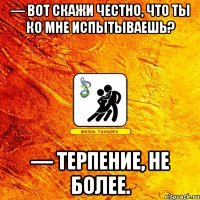 — вот скажи честно, что ты ко мне испытываешь? — терпение, не более.