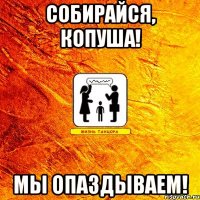собирайся, копуша! мы опаздываем!