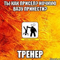 ты как присел? ночную вазу принести? тренер