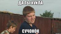 да ты хуила сучонок