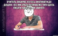 вчитель вибирає когось викликати до дошки. і всі ми зразу починаємо типу щось писати, начебто ми зайняті. 
