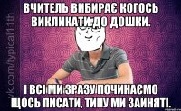 вчитель вибирає когось викликати до дошки. і всі ми зразу починаємо щось писати, типу ми зайняті.