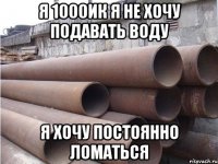я 1000ик я не хочу подавать воду я хочу постоянно ломаться