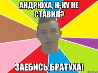андрюха, н-ку не ставил? заебись,братуха!