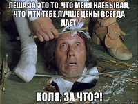 леша,за это то, что меня наебывал, что мти тебе лучше цены всегда дает! коля, за что?!