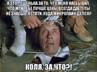 а это лешенька за то, что меня наебывал, что мти тебе лучше цены всегда дает! ты не знаешь, кстати, куда микролайн делся? коля, за что?!