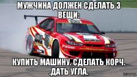 мужчина должен сделать 3 вещи: купить машину. сделать корч. .дать угла.