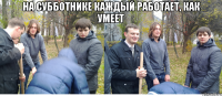 на субботнике каждый работает, как умеет 