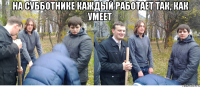на субботнике каждый работает так, как умеет 