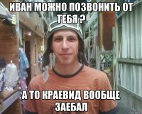 иван можно позвонить от тебя ? а то краевид вообще заебал