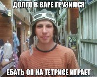 долго в варе грузился ебать он на тетрисе играет