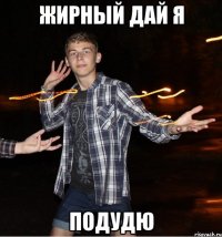 жирный дай я подудю