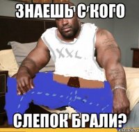 знаешь с кого слепок брали?