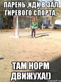 парень ,иди в зал гиревого спорта, там норм движуха!)