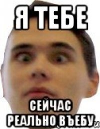 я тебе сейчас реально въебу