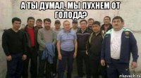 а ты думал, мы пухнем от голода? 