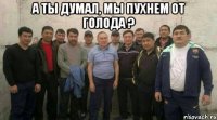а ты думал, мы пухнем от голода ? 