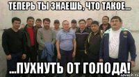 теперь ты знаешь, что такое... ...пухнуть от голода!