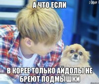 а что если в корее только айдолы не бреют подмышки
