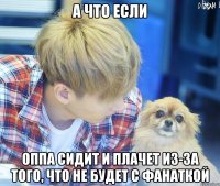 а что если оппа сидит и плачет из-за того, что не будет с фанаткой