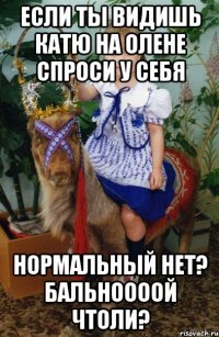 если ты видишь катю на олене спроси у себя нормальный нет? бальноооой чтоли?
