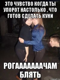 это чувство когда ты упорот настолько , что готов сделать куни рогааааааачам блять