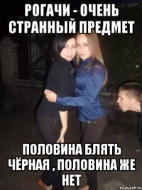 рогачи - очень странный предмет половина блять чёрная , половина же нет