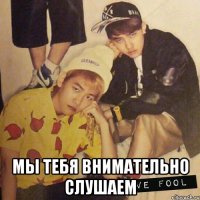  мы тебя внимательно слушаем