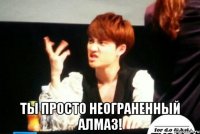  ты просто неограненный алмаз!