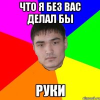 что я без вас делал бы руки