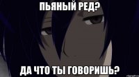 пьяный ред? да что ты говоришь?