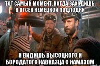 тот самый момент, когда заходишь в отсек немецкой подлодки и видишь высоцкого и бородатого кавказца с намазом