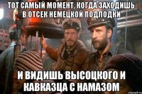 тот самый момент, когда заходишь в отсек немецкой подлодки и видишь высоцкого и кавказца с намазом
